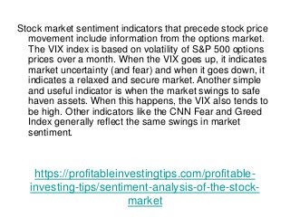 https://profitableinvestingtips.com/profitable-
investing-tips/sentiment-analysis-of-the-stock-
market
Stock market sentiment indicators that precede stock price
movement include information from the options market.
The VIX index is based on volatility of S&P 500 options
prices over a month. When the VIX goes up, it indicates
market uncertainty (and fear) and when it goes down, it
indicates a relaxed and secure market. Another simple
and useful indicator is when the market swings to safe
haven assets. When this happens, the VIX also tends to
be high. Other indicators like the CNN Fear and Greed
Index generally reflect the same swings in market
sentiment.
 