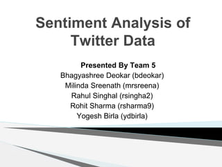 Sentiment Analysis of
Twitter Data
Presented By Team 5
Bhagyashree Deokar (bdeokar)
Milinda Sreenath (mrsreena)
Rahul Singhal (rsingha2)
Rohit Sharma (rsharma9)
Yogesh Birla (ydbirla)
 