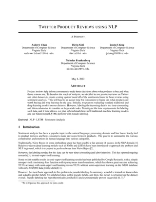 TWITTER PRODUCT REVIEWS USING NLP
A PREPRINT
Andrew Chan
Department of Computer Science
Virginia Tech
andrewclchan211@vt.edu
Devin Sohi
Department of Computer Science
Virginia Tech
devin1@vt.edu
Justin Cheng
Department of Computer Science
Virginia Tech
jcheng2000@vt.edu
Nicholas Frankenberg
Department of Computer Science
Virginia Tech
nicholascf@vt.edu
May 8, 2022
ABSTRACT
Product reviews help inform consumers to make better decisions about what products to buy and what
those reasons are. To broaden the reach of analysis, we decided to use product reviews on Twitter
and other datasets to create a rating system based off of the sentiments found in those reviews using
sentiment analysis. This will lead to an easier time for consumers to figure out what products are
worth buying and why that may be the case. Initially, we plan on evaluating standard traditional and
deep learning models on our datasets. However, labeling the incoming data is too time-consuming
and labor-exhaustive to consider on large-scale tasks. To mitigate the time requirements for labeling
such data, and if time allows, we plan to benchmark how well traditional machine learning models
and our bidirectional LSTMs perform with pseudo-labeling.
Keywords NLP · LSTM · Sentiment Analysis
1 Introduction
Sentiment analysis has been a popular topic in the natural language processing domain and has been closely tied
to product reviews and how consumers make decisions between products. The goal is to summarize the various
complexities and emotions in human language into various categories.
Traditionally, Naive Bayes on some embedding space has been used to a fair amount of success in the NLP domain.[1]
Relatively recent deep learning models such as RNNs and LSTMs have been introduced to approach the problem and
NLP in general, which is expected to perform better than Naive Bayes [2].
However, the labeling needed for this data can be very time-consuming and labor intensive. This has spurred ongoing
research [3], in semi-supervised learning.
Some recent notable results in semi-supervised learning results has been published by Google Research, with a simple
unsupervised consistency loss function with synonymous transformations, which has shown great success achieving
95.5% accuracy with semi-supervised learning versus 93.5% without semi-supervised learning on the IMDB database
with only 20/25000 data points labeled [4].
However, the most basic approach to this problem is pseudo-labeling. In summary, a model is trained on known data
and asked to predict labels for unlabeled data, called pseudo labels, and then, the model is retrained on the dataset
overall. Pseudo-labeling has been theoretically justified [5] and experimentally proven successful [6, 7].1
1
We will pursue this approach for extra credit
 