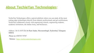 About TechieYan Technologies:
TechieYan Technologies offers a special platform where you can study all the most
cutting-edge technologies directly from industry professionals and get certifications.
TechieYan collaborates closely with engineering schools, engineering students,
academic institutions, the Indian Army, and businesses.
Address: 16-11-16/V/24, Sri Ram Sadan, Moosarambagh, Hyderabad, Telangana
500036
Phone no: 070755 75787
Website : https://techieyantechnologies.com/
 