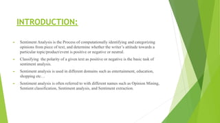 INTRODUCTION:
► Sentiment Analysis is the Process of computationally identifying and categorizing
opinions from piece of text, and determine whether the writer’s attitude towards a
particular topic/product/event is positive or negative or neutral.
► Classifying the polarity of a given text as positive or negative is the basic task of
sentiment analysis.
► Sentiment analysis is used in different domains such as entertainment, education,
shopping etc…
► Sentiment analysis is often referred to with different names such as Opinion Mining,
Sentient classification, Sentiment analysis, and Sentiment extraction.
 