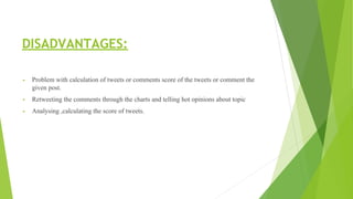 DISADVANTAGES:
▪ Problem with calculation of tweets or comments score of the tweets or comment the
given post.
▪ Retweeting the comments through the charts and telling hot opinions about topic
▪ Analysing ,calculating the score of tweets.
 