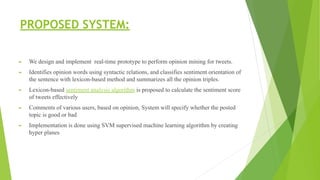 PROPOSED SYSTEM:
► We design and implement real-time prototype to perform opinion mining for tweets.
► Identifies opinion words using syntactic relations, and classifies sentiment orientation of
the sentence with lexicon-based method and summarizes all the opinion triples.
► Lexicon-based sentiment analysis algorithm is proposed to calculate the sentiment score
of tweets effectively
► Comments of various users, based on opinion, System will specify whether the posted
topic is good or bad
► Implementation is done using SVM supervised machine learning algorithm by creating
hyper planes
 
