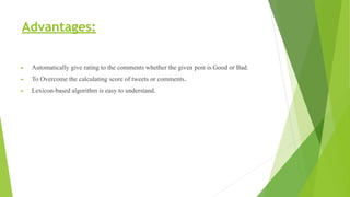 Advantages:
► Automatically give rating to the comments whether the given post is Good or Bad.
► To Overcome the calculating score of tweets or comments.
► Lexicon-based algorithm is easy to understand.
 