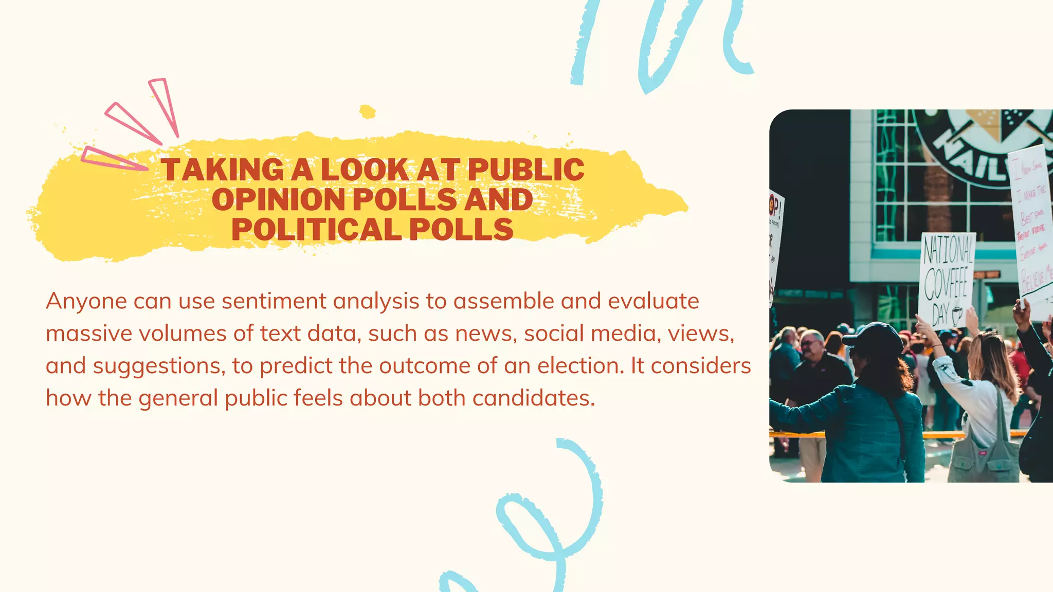 TAKING A LOOK AT PUBLIC
OPINION POLLS AND
POLITICAL POLLS
Anyone can use sentiment analysis to assemble and evaluate
massive volumes of text data, such as news, social media, views,
and suggestions, to predict the outcome of an election. It considers
how the general public feels about both candidates.
 