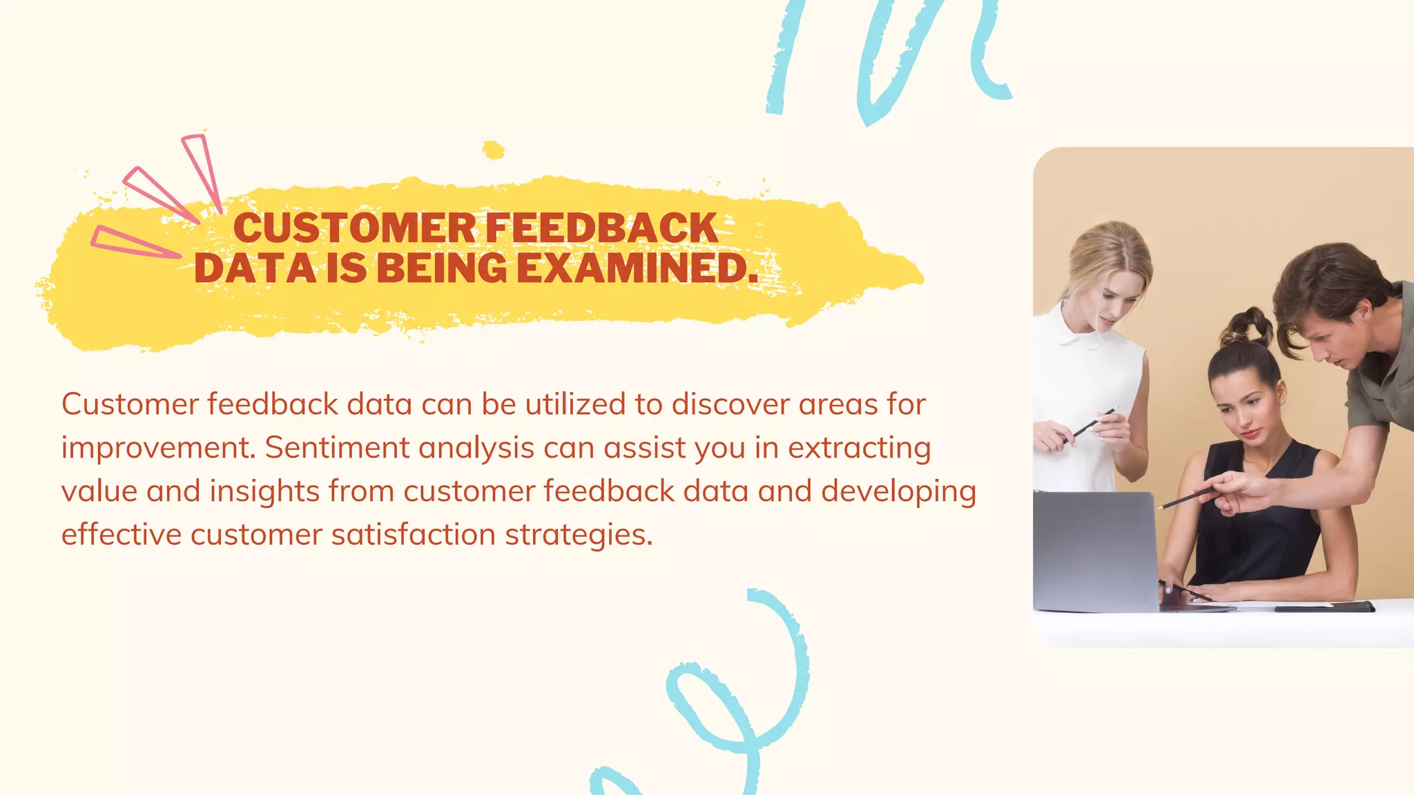 CUSTOMER FEEDBACK
DATA IS BEING EXAMINED.
Customer feedback data can be utilized to discover areas for
improvement. Sentiment analysis can assist you in extracting
value and insights from customer feedback data and developing
effective customer satisfaction strategies.
 