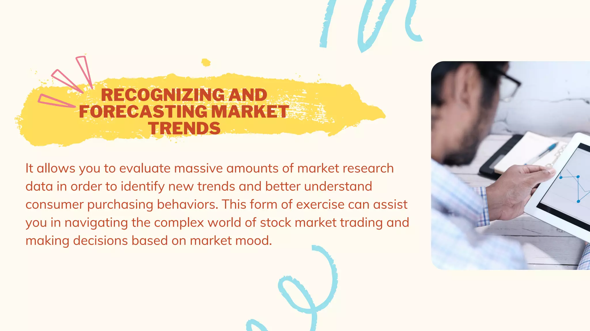 RECOGNIZING AND
FORECASTING MARKET
TRENDS
It allows you to evaluate massive amounts of market research
data in order to identify new trends and better understand
consumer purchasing behaviors. This form of exercise can assist
you in navigating the complex world of stock market trading and
making decisions based on market mood.
 