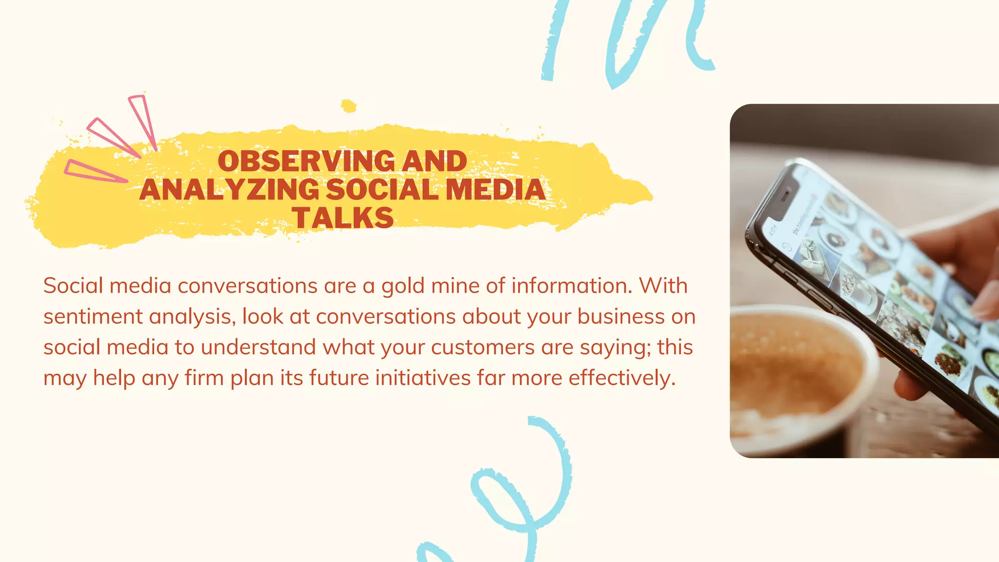 OBSERVING AND
ANALYZING SOCIAL MEDIA
TALKS
Social media conversations are a gold mine of information. With
sentiment analysis, look at conversations about your business on
social media to understand what your customers are saying; this
may help any firm plan its future initiatives far more effectively.
 