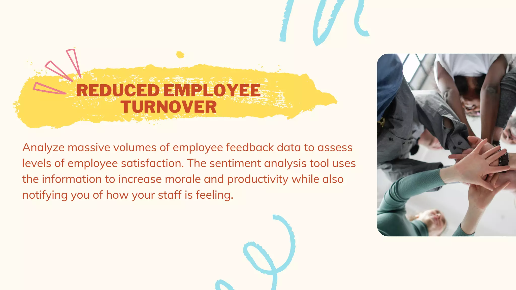 REDUCED EMPLOYEE
TURNOVER
Analyze massive volumes of employee feedback data to assess
levels of employee satisfaction. The sentiment analysis tool uses
the information to increase morale and productivity while also
notifying you of how your staff is feeling.
 