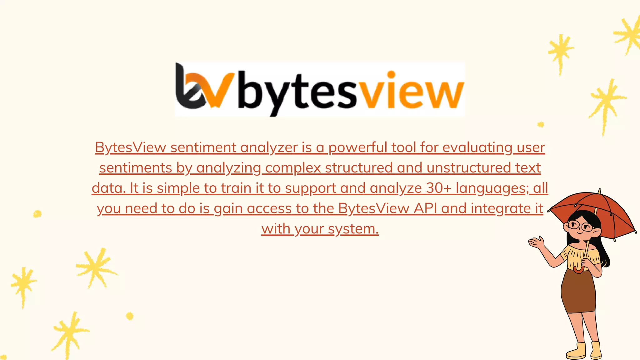 BytesView sentiment analyzer is a powerful tool for evaluating user
sentiments by analyzing complex structured and unstructured text
data. It is simple to train it to support and analyze 30+ languages; all
you need to do is gain access to the BytesView API and integrate it
with your system.


 