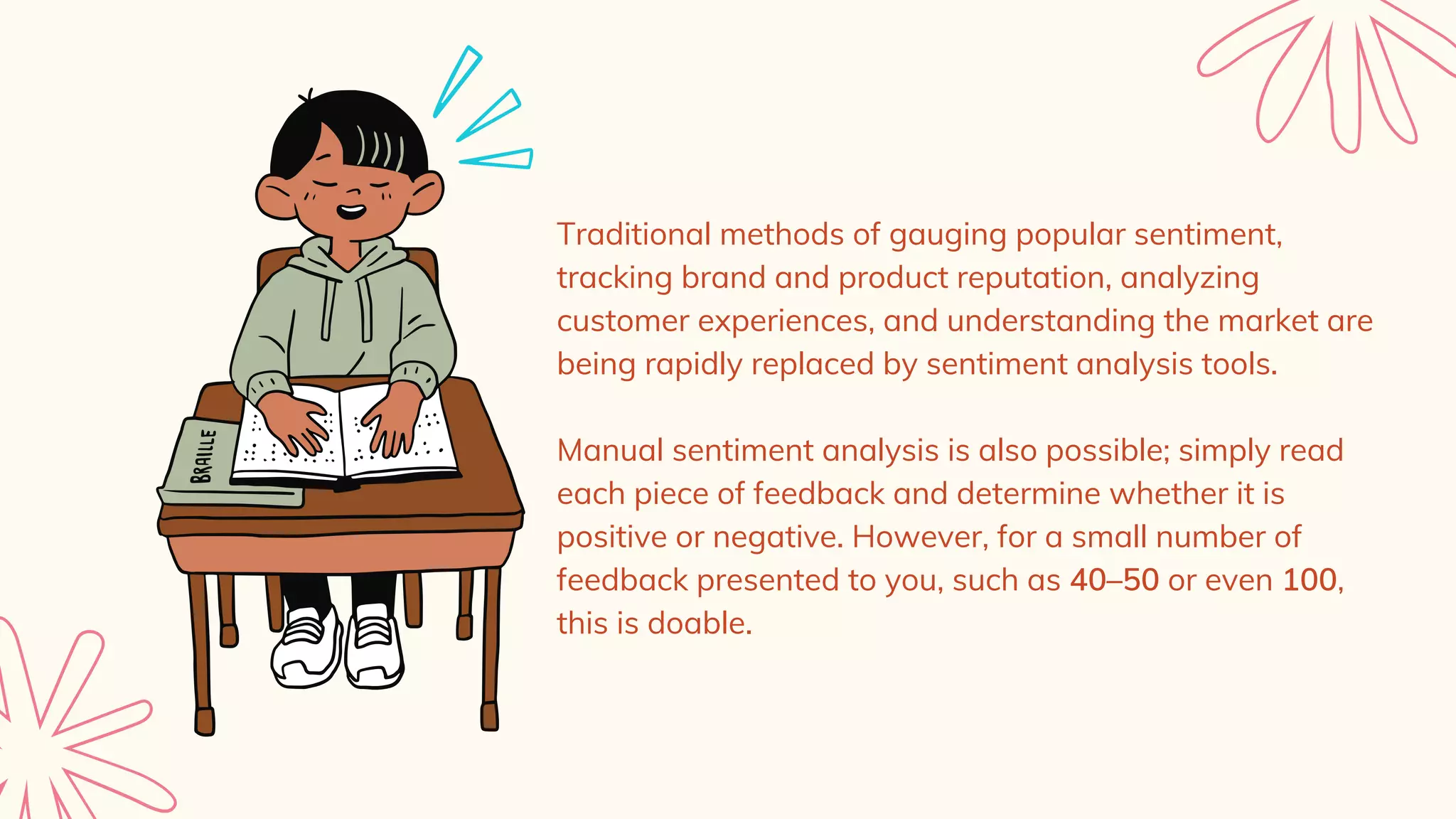 Traditional methods of gauging popular sentiment,
tracking brand and product reputation, analyzing
customer experiences, and understanding the market are
being rapidly replaced by sentiment analysis tools.
Manual sentiment analysis is also possible; simply read
each piece of feedback and determine whether it is
positive or negative. However, for a small number of
feedback presented to you, such as 40–50 or even 100,
this is doable.
 