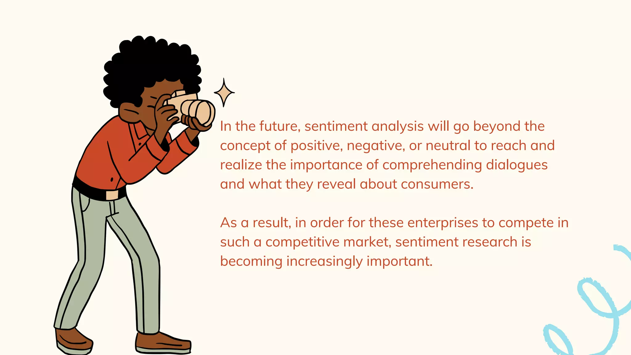 In the future, sentiment analysis will go beyond the
concept of positive, negative, or neutral to reach and
realize the importance of comprehending dialogues
and what they reveal about consumers.
As a result, in order for these enterprises to compete in
such a competitive market, sentiment research is
becoming increasingly important.
 
