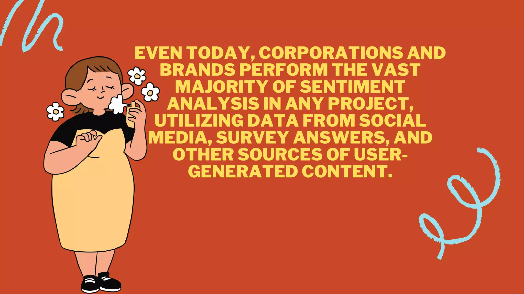 EVEN TODAY, CORPORATIONS AND
BRANDS PERFORM THE VAST
MAJORITY OF SENTIMENT
ANALYSIS IN ANY PROJECT,
UTILIZING DATA FROM SOCIAL
MEDIA, SURVEY ANSWERS, AND
OTHER SOURCES OF USER-
GENERATED CONTENT.


 