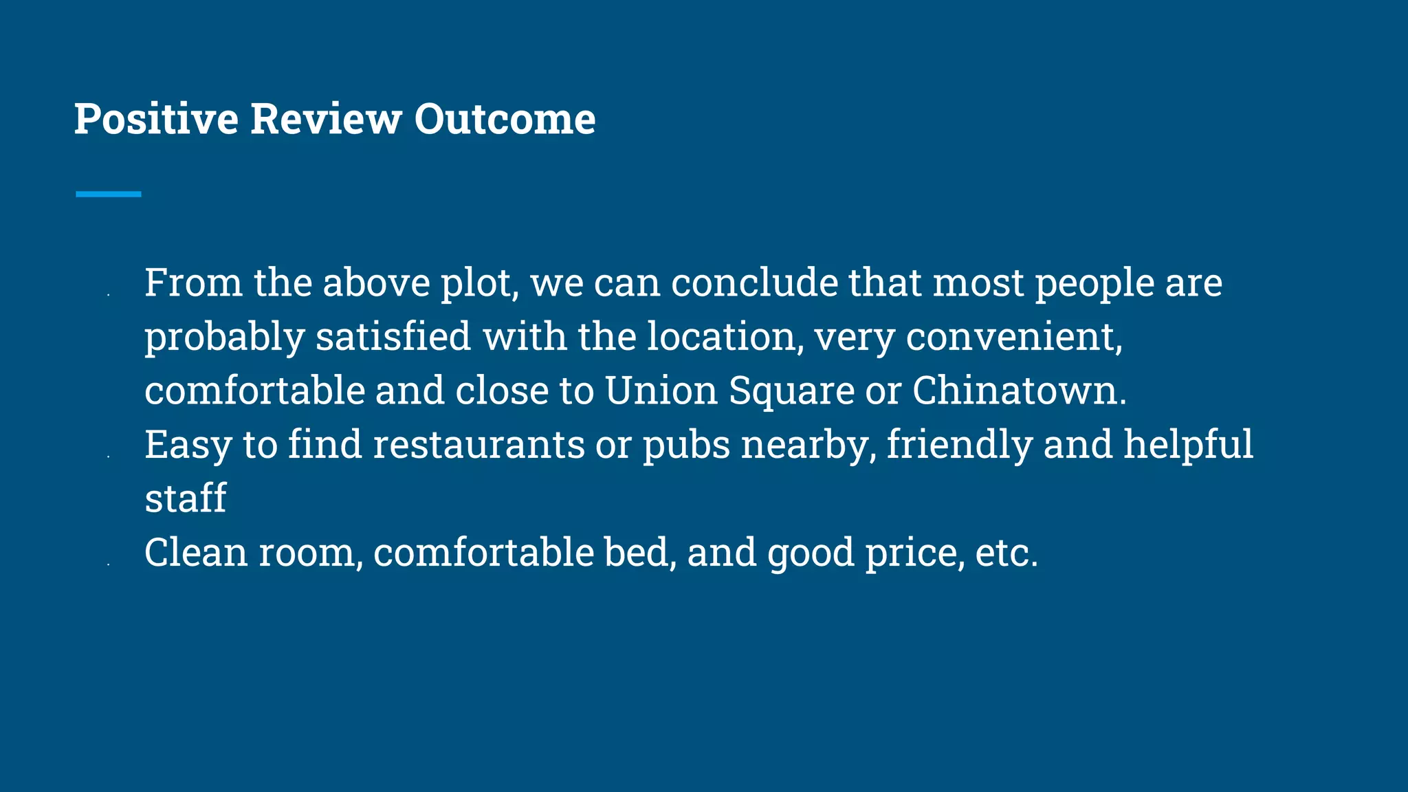 Positive Review Outcome
● From the above plot, we can conclude that most people are
probably satisfied with the location, very convenient,
comfortable and close to Union Square or Chinatown.
● Easy to find restaurants or pubs nearby, friendly and helpful
staff
● Clean room, comfortable bed, and good price, etc.
 