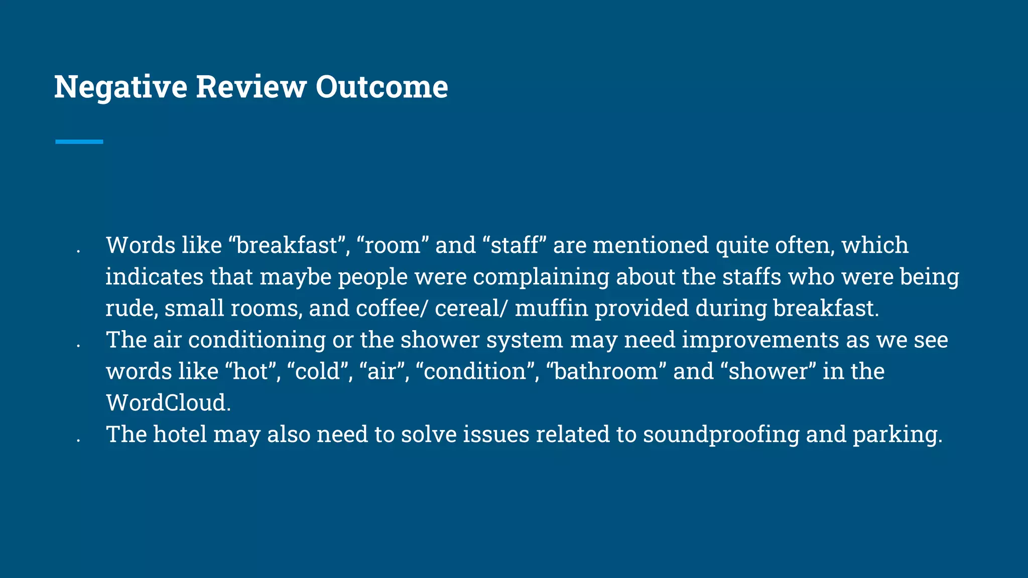Negative Review Outcome
● Words like “breakfast”, “room” and “staff” are mentioned quite often, which
indicates that maybe people were complaining about the staffs who were being
rude, small rooms, and coffee/ cereal/ muffin provided during breakfast.
● The air conditioning or the shower system may need improvements as we see
words like “hot”, “cold”, “air”, “condition”, “bathroom” and “shower” in the
WordCloud.
● The hotel may also need to solve issues related to soundproofing and parking.
 