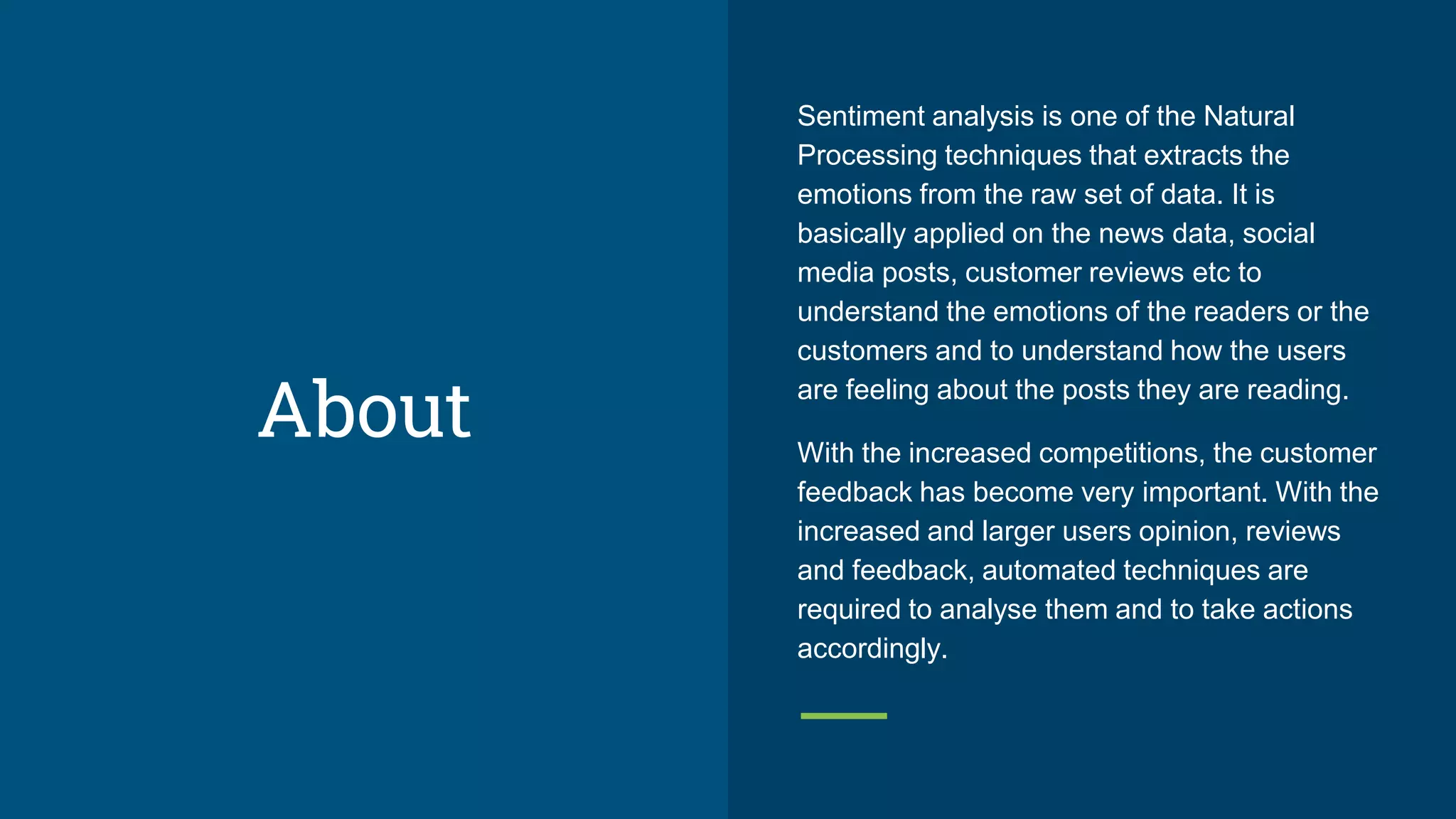 About
Sentiment analysis is one of the Natural
Processing techniques that extracts the
emotions from the raw set of data. It is
basically applied on the news data, social
media posts, customer reviews etc to
understand the emotions of the readers or the
customers and to understand how the users
are feeling about the posts they are reading.
With the increased competitions, the customer
feedback has become very important. With the
increased and larger users opinion, reviews
and feedback, automated techniques are
required to analyse them and to take actions
accordingly.
 