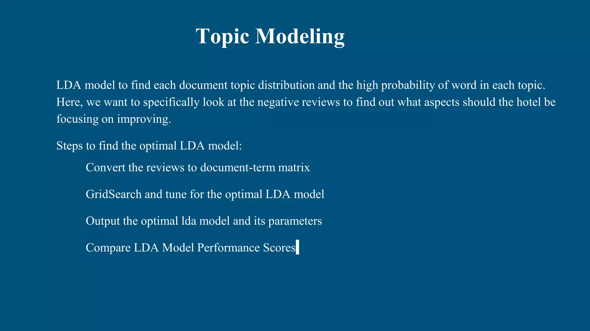 Topic Modeling
LDA model to find each document topic distribution and the high probability of word in each topic.
Here, we want to specifically look at the negative reviews to find out what aspects should the hotel be
focusing on improving.
Steps to find the optimal LDA model:
Convert the reviews to document-term matrix
GridSearch and tune for the optimal LDA model
Output the optimal lda model and its parameters
Compare LDA Model Performance Scores
 