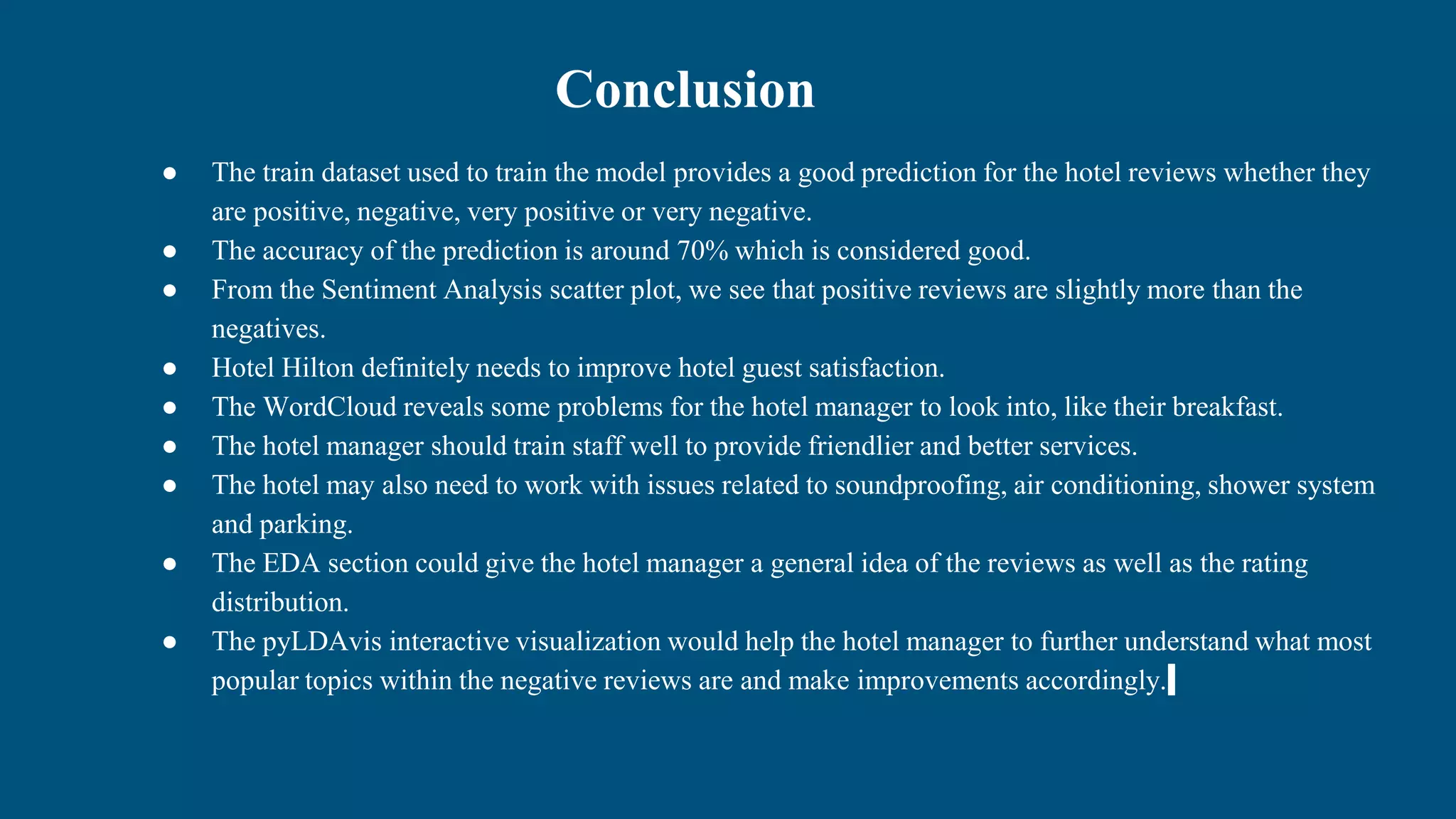 Conclusion
● The train dataset used to train the model provides a good prediction for the hotel reviews whether they
are positive, negative, very positive or very negative.
● The accuracy of the prediction is around 70% which is considered good.
● From the Sentiment Analysis scatter plot, we see that positive reviews are slightly more than the
negatives.
● Hotel Hilton definitely needs to improve hotel guest satisfaction.
● The WordCloud reveals some problems for the hotel manager to look into, like their breakfast.
● The hotel manager should train staff well to provide friendlier and better services.
● The hotel may also need to work with issues related to soundproofing, air conditioning, shower system
and parking.
● The EDA section could give the hotel manager a general idea of the reviews as well as the rating
distribution.
● The pyLDAvis interactive visualization would help the hotel manager to further understand what most
popular topics within the negative reviews are and make improvements accordingly.
 