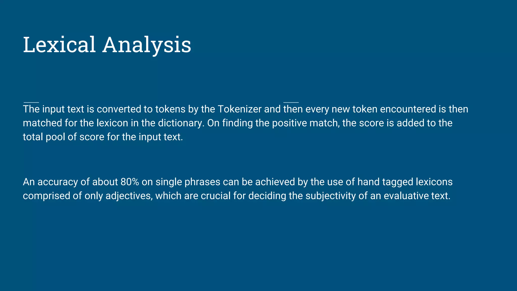 Lexical Analysis
The input text is converted to tokens by the Tokenizer and then every new token encountered is then
matched for the lexicon in the dictionary. On finding the positive match, the score is added to the
total pool of score for the input text.
An accuracy of about 80% on single phrases can be achieved by the use of hand tagged lexicons
comprised of only adjectives, which are crucial for deciding the subjectivity of an evaluative text.
 