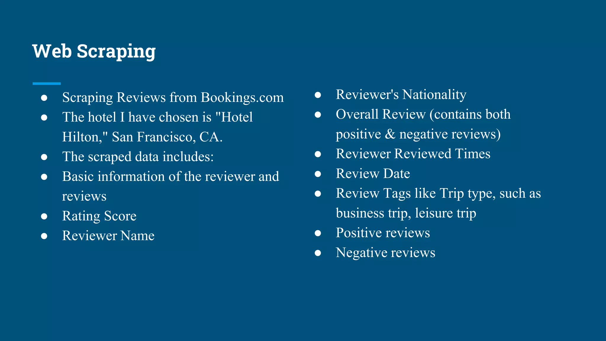 Web Scraping
● Scraping Reviews from Bookings.com
● The hotel I have chosen is "Hotel
Hilton," San Francisco, CA.
● The scraped data includes:
● Basic information of the reviewer and
reviews
● Rating Score
● Reviewer Name
● Reviewer's Nationality
● Overall Review (contains both
positive & negative reviews)
● Reviewer Reviewed Times
● Review Date
● Review Tags like Trip type, such as
business trip, leisure trip
● Positive reviews
● Negative reviews
 