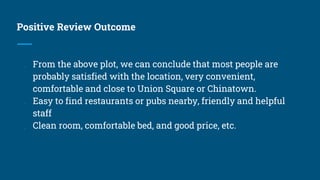Positive Review Outcome
● From the above plot, we can conclude that most people are
probably satisfied with the location, very convenient,
comfortable and close to Union Square or Chinatown.
● Easy to find restaurants or pubs nearby, friendly and helpful
staff
● Clean room, comfortable bed, and good price, etc.
 