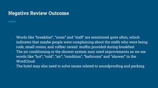 Negative Review Outcome
● Words like “breakfast”, “room” and “staff” are mentioned quite often, which
indicates that maybe people were complaining about the staffs who were being
rude, small rooms, and coffee/ cereal/ muffin provided during breakfast.
● The air conditioning or the shower system may need improvements as we see
words like “hot”, “cold”, “air”, “condition”, “bathroom” and “shower” in the
WordCloud.
● The hotel may also need to solve issues related to soundproofing and parking.
 