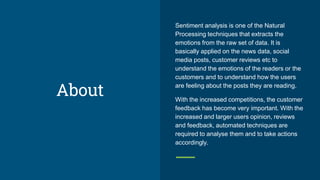 About
Sentiment analysis is one of the Natural
Processing techniques that extracts the
emotions from the raw set of data. It is
basically applied on the news data, social
media posts, customer reviews etc to
understand the emotions of the readers or the
customers and to understand how the users
are feeling about the posts they are reading.
With the increased competitions, the customer
feedback has become very important. With the
increased and larger users opinion, reviews
and feedback, automated techniques are
required to analyse them and to take actions
accordingly.
 