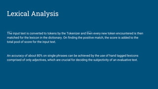 Lexical Analysis
The input text is converted to tokens by the Tokenizer and then every new token encountered is then
matched for the lexicon in the dictionary. On finding the positive match, the score is added to the
total pool of score for the input text.
An accuracy of about 80% on single phrases can be achieved by the use of hand tagged lexicons
comprised of only adjectives, which are crucial for deciding the subjectivity of an evaluative text.
 