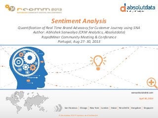 © Absolutdata 2014 Proprietary and Confidential
Chicago New York London Dubai New Delhi Bangalore SingaporeSan Francisco
www.absolutdata.com
April 30, 2014
Sentiment Analysis
Quantification of Real Time Brand Advocacy for Customer Journey using SNA
Author: Abhishek Sanwaliya (CRM Analytics, Absolutdata)
RapidMiner Community Meeting & Conference
Portugal, Aug 27- 30, 2013
 