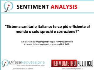 SENTIMENT ANALYSIS 
"Sistema sanitario italiano: terzo più efficiente al 
mondo o solo sprechi e corruzione?" 
Dati elaborati da DifesaReputazione per TermometroPolitico 
a corredo del sondaggio per il programma Elisir Rai 3. 
www.difesareputazione.it www.termometropolitico.it 
 