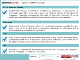 per 
SENTIMENT ANALYSIS – “SISTEMA SANITARIO ITALIANO” 
www.difesareputazione.it www.termometropolitico.it 
Dati elaborati da 
Cos’è la Sentiment Analysis 
La Sentiment Analysis è l’attività di identificazione, elaborazione e classificazione di 
informazioni legate ad un brand o ad un argomento attraverso software di elaborazione del 
linguaggio e linguistica computazionale allo scopo di determinare l'attitudine di chi ha 
pubblicato e la polarità contestuale (facet) del contenuto (positiva, neutra, negativa). 
A cosa serve 
Attraverso la Sentiment Analysis si ottiene un monitoraggio esaustivo su quello che viene 
detto n rete su di un dato brand o argomento, raccogliendo le informazioni utili a 
comprendere come interagire con il "sentimento". 
Fonti 
I dati analizzati vengono tratti dal web ed in particolare da blog e forum, microblog (Twitter), 
piattaforme di condivisione di foto e video (Youtube, Flickr, Instagram), social network classici 
(Facebook, LinkedIn, Google+), siti di annunci online e recensioni. 
Filtri 
L'ampiezza e la profondità dei dati elaborati può variare in base alla lingua, l'area geografica, 
altri dati demografici o la piattaforma di interesse. 
 