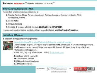 SENTIMENT ANALYSIS – “SISTEMA SANITARIO ITALIANO” 
1. Media: Notizie, Blogs, Forums, Facebook, Twitter, Google+, Youtube, Linkedin, Flickr, 
per 
www.difesareputazione.it www.termometropolitico.it 
Informazioni sul campione e filtri 
Sono stati analizzati contenuti relativi a: 
Dati elaborati da 
Foursquare, Vimeo 
2. Paesi: Italia 
3. Lingue: italiano 
4. Periodo di tempo: ultimi 6 mesi da 28/09/2014 a 29/10/2014 
I contenuti analizzati sono stati classificati secondo i facet: positivo/neutro/negativo. 
Metriche e diffusione 
Il post con il maggiore coinvolgimento: 
La sanità italiana? È la più efficiente in Europa e terza nel mondo 
...totale del pil e spesa totale pro-capite per la Sanità, sintetizzati in un parametro generale 
di efficienza che nel caso di Singapore segna 78,6 punti, 77,5 per Hong Kong e 76,3 per 
l'Italia; staccati Giappone... 
Pubbl. il 07/10/14 | Newspaper | Italia| ilsole24ore.com 
2.1 milioni Utenti raggiunti 
48 Condivisioni Twitter 
2.926 Condivisioni Facebook 
8.147 Facebook Likes 
 