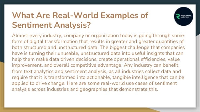 What Are Real-World Examples of
Sentiment Analysis?
Almost every industry, company or organization today is going through some
form of digital transformation that results in greater and greater quantities of
both structured and unstructured data. The biggest challenge that companies
have is turning their unusable, unstructured data into useful insights that can
help them make data driven decisions, create operational efficiencies, value
improvement, and overall competitive advantage. Any industry can benefit
from text analytics and sentiment analysis, as all industries collect data and
require that it is transformed into actionable, tangible intelligence that can be
applied to drive change. Here are some real-world use cases of sentiment
analysis across industries and geographies that demonstrate this.
 