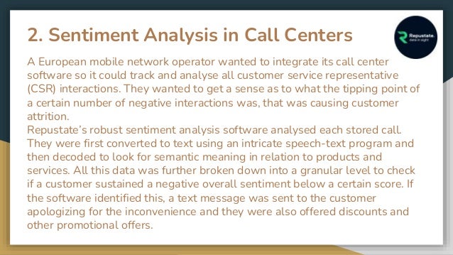 2. Sentiment Analysis in Call Centers
A European mobile network operator wanted to integrate its call center
software so it could track and analyse all customer service representative
(CSR) interactions. They wanted to get a sense as to what the tipping point of
a certain number of negative interactions was, that was causing customer
attrition.
Repustate’s robust sentiment analysis software analysed each stored call.
They were first converted to text using an intricate speech-text program and
then decoded to look for semantic meaning in relation to products and
services. All this data was further broken down into a granular level to check
if a customer sustained a negative overall sentiment below a certain score. If
the software identified this, a text message was sent to the customer
apologizing for the inconvenience and they were also offered discounts and
other promotional offers.
 