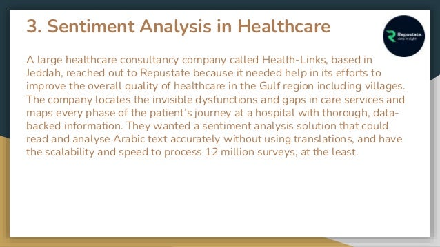 3. Sentiment Analysis in Healthcare
A large healthcare consultancy company called Health-Links, based in
Jeddah, reached out to Repustate because it needed help in its efforts to
improve the overall quality of healthcare in the Gulf region including villages.
The company locates the invisible dysfunctions and gaps in care services and
maps every phase of the patient’s journey at a hospital with thorough, data-
backed information. They wanted a sentiment analysis solution that could
read and analyse Arabic text accurately without using translations, and have
the scalability and speed to process 12 million surveys, at the least.
 