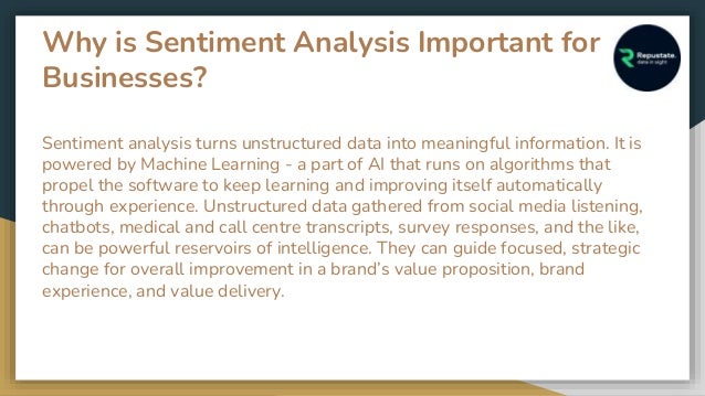Why is Sentiment Analysis Important for
Businesses?
Sentiment analysis turns unstructured data into meaningful information. It is
powered by Machine Learning - a part of AI that runs on algorithms that
propel the software to keep learning and improving itself automatically
through experience. Unstructured data gathered from social media listening,
chatbots, medical and call centre transcripts, survey responses, and the like,
can be powerful reservoirs of intelligence. They can guide focused, strategic
change for overall improvement in a brand’s value proposition, brand
experience, and value delivery.
 