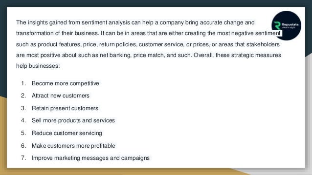The insights gained from sentiment analysis can help a company bring accurate change and
transformation of their business. It can be in areas that are either creating the most negative sentiment
such as product features, price, return policies, customer service, or prices, or areas that stakeholders
are most positive about such as net banking, price match, and such. Overall, these strategic measures
help businesses:
1. Become more competitive
2. Attract new customers
3. Retain present customers
4. Sell more products and services
5. Reduce customer servicing
6. Make customers more profitable
7. Improve marketing messages and campaigns
 
