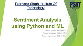 Sentiment Analysis
using Python and ML
Abhinav Sachan(1616410005)
Prakhar Srivastava(1616410178)
Pravin Singh Katiyar(1616410194)
Pranveer Singh Institute Of
Technology
 