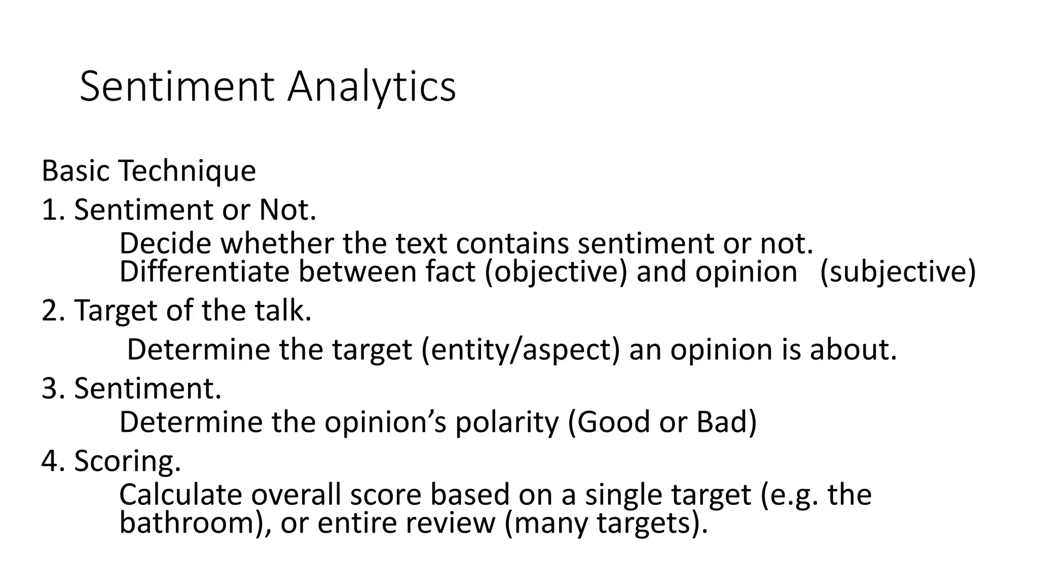 Sentiment Analytics
Basic Technique
1. Sentiment or Not.
Decide whether the text contains sentiment or not.
Differentiate between fact (objective) and opinion (subjective)
2. Target of the talk.
Determine the target (entity/aspect) an opinion is about.
3. Sentiment.
Determine the opinion’s polarity (Good or Bad)
4. Scoring.
Calculate overall score based on a single target (e.g. the
bathroom), or entire review (many targets).
 
