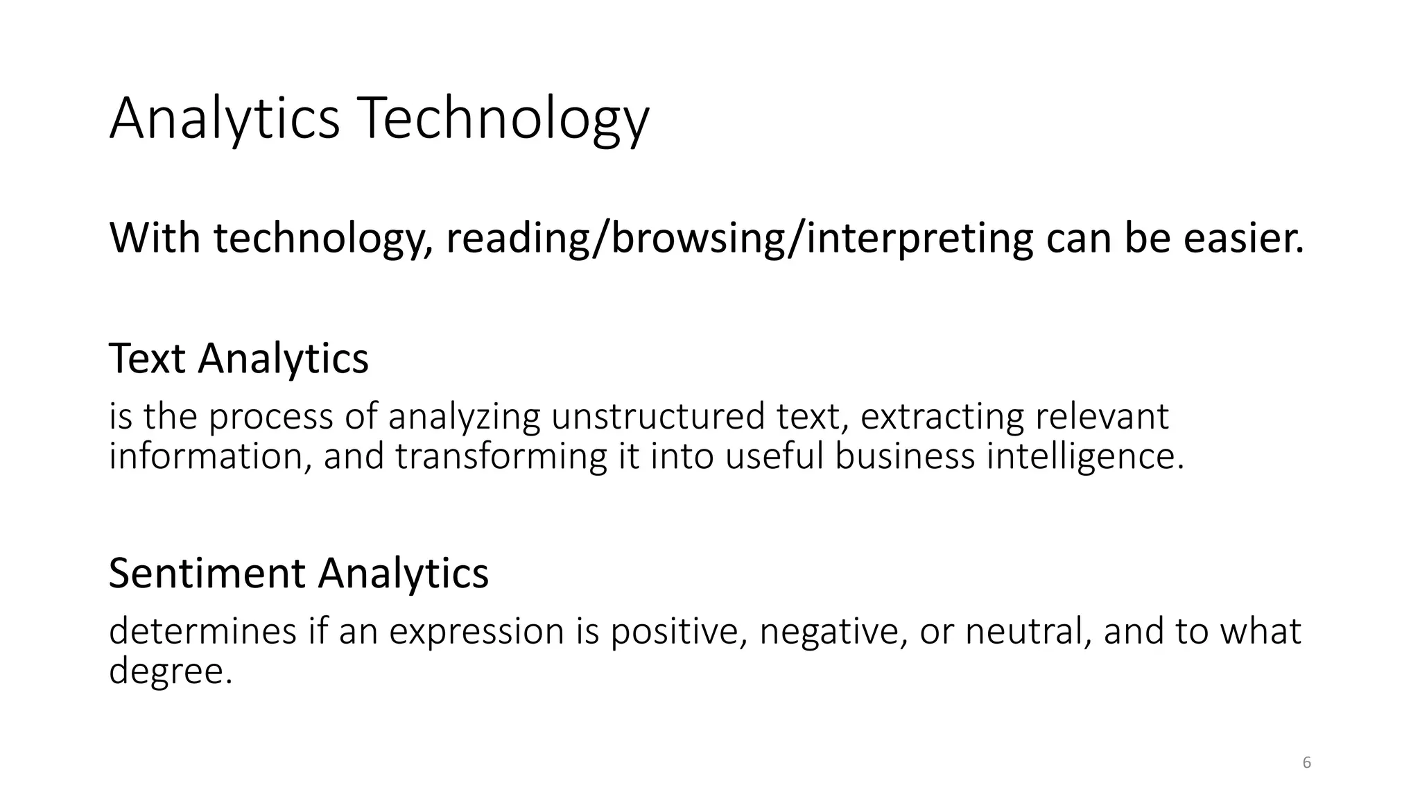 Analytics Technology
With technology, reading/browsing/interpreting can be easier.
Text Analytics
is the process of analyzing unstructured text, extracting relevant
information, and transforming it into useful business intelligence.
Sentiment Analytics
determines if an expression is positive, negative, or neutral, and to what
degree.
6
 