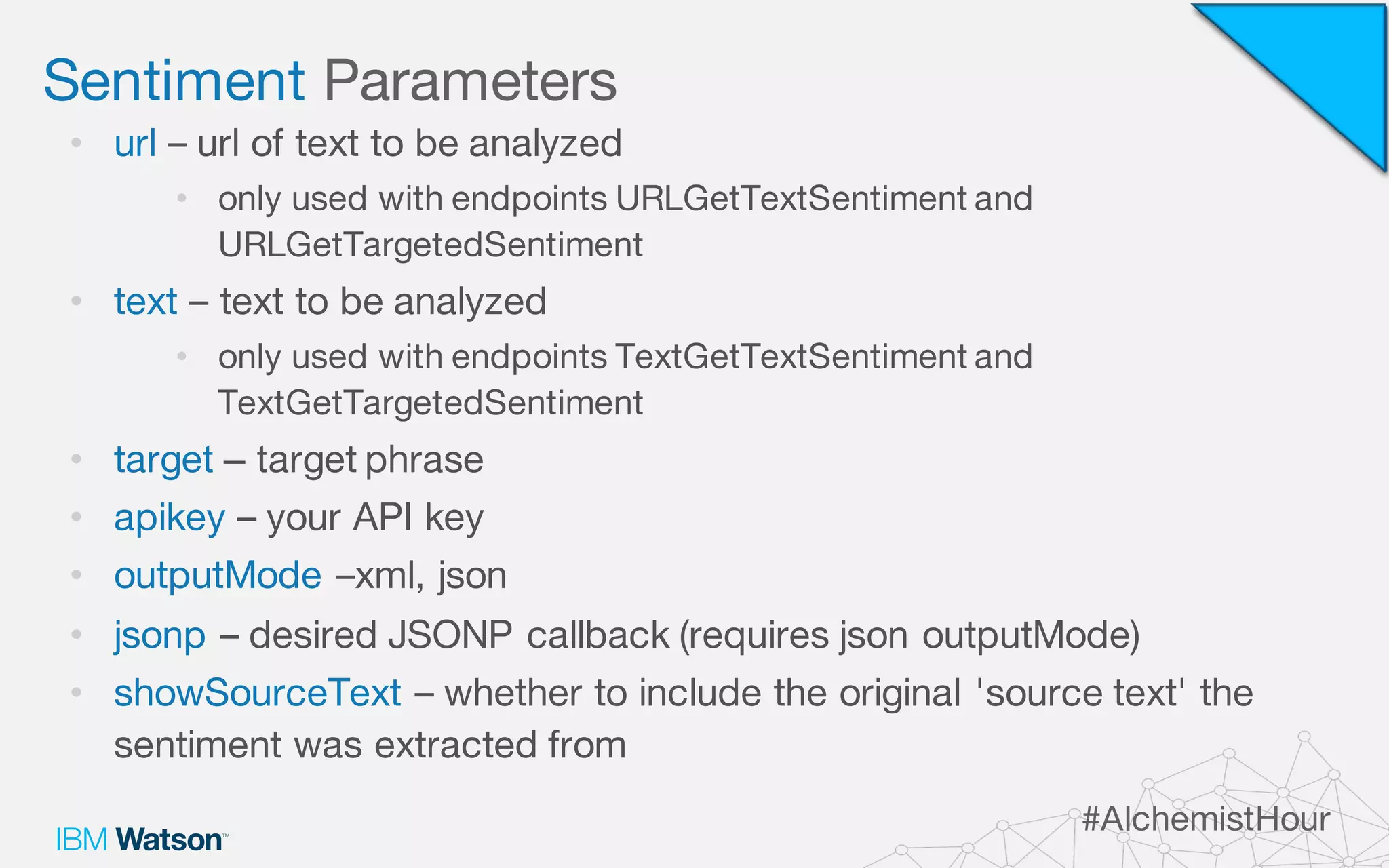 Sentiment Parameters
#AlchemistHour
• url – url of text to be analyzed
• only used with endpoints URLGetTextSentiment and
URLGetTargetedSentiment
• text – text to be analyzed
• only used with endpoints TextGetTextSentiment and
TextGetTargetedSentiment
• target – target phrase
• apikey – your API key
• outputMode –xml, json
• jsonp – desired JSONP callback (requires json outputMode)
• showSourceText – whether to include the original 'source text' the
sentiment was extracted from
 
