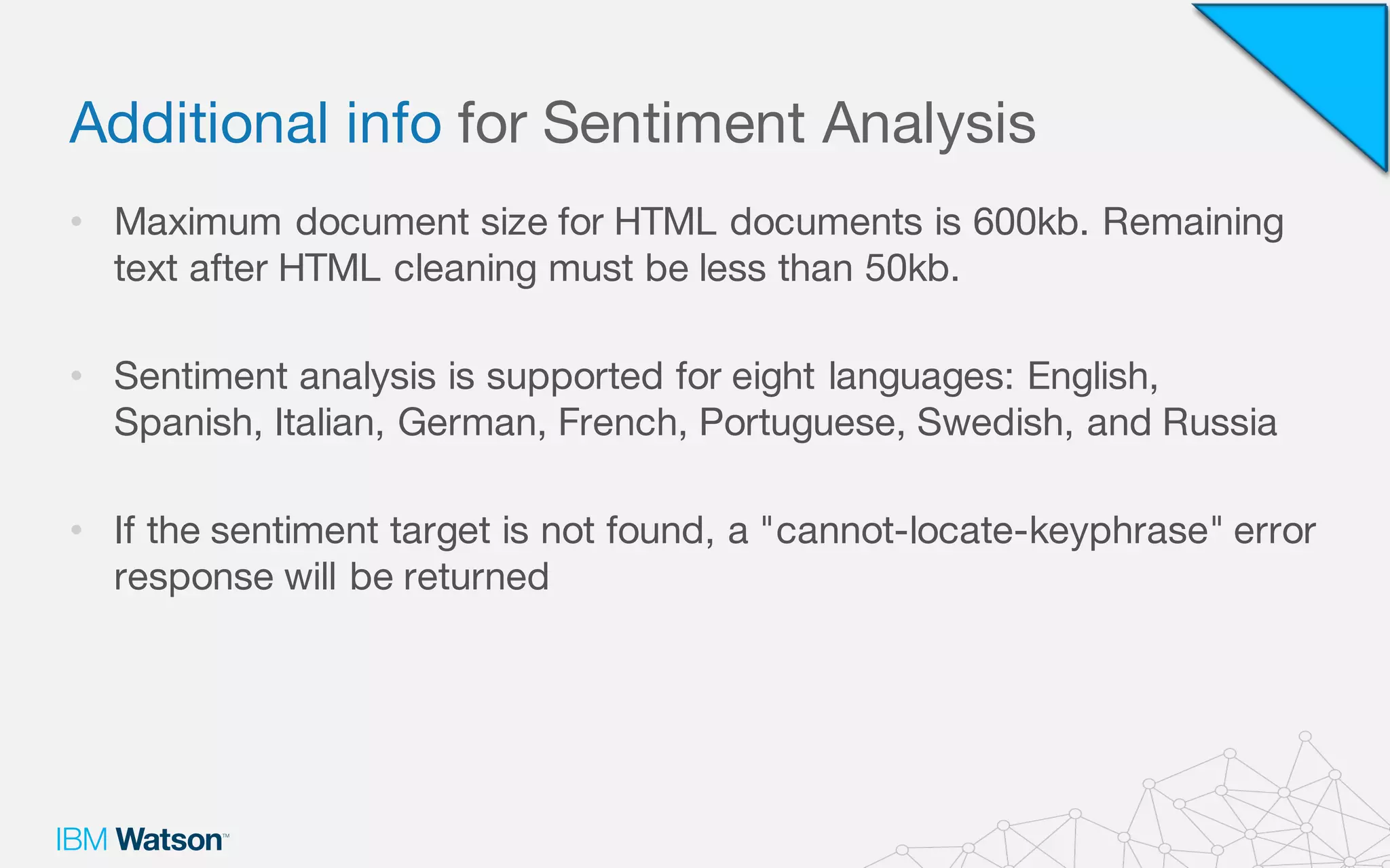 Additional info for Sentiment Analysis
• Maximum document size for HTML documents is 600kb. Remaining
text after HTML cleaning must be less than 50kb.
• Sentiment analysis is supported for eight languages: English,
Spanish, Italian, German, French, Portuguese, Swedish, and Russia
• If the sentiment target is not found, a "cannot-locate-keyphrase" error
response will be returned
 