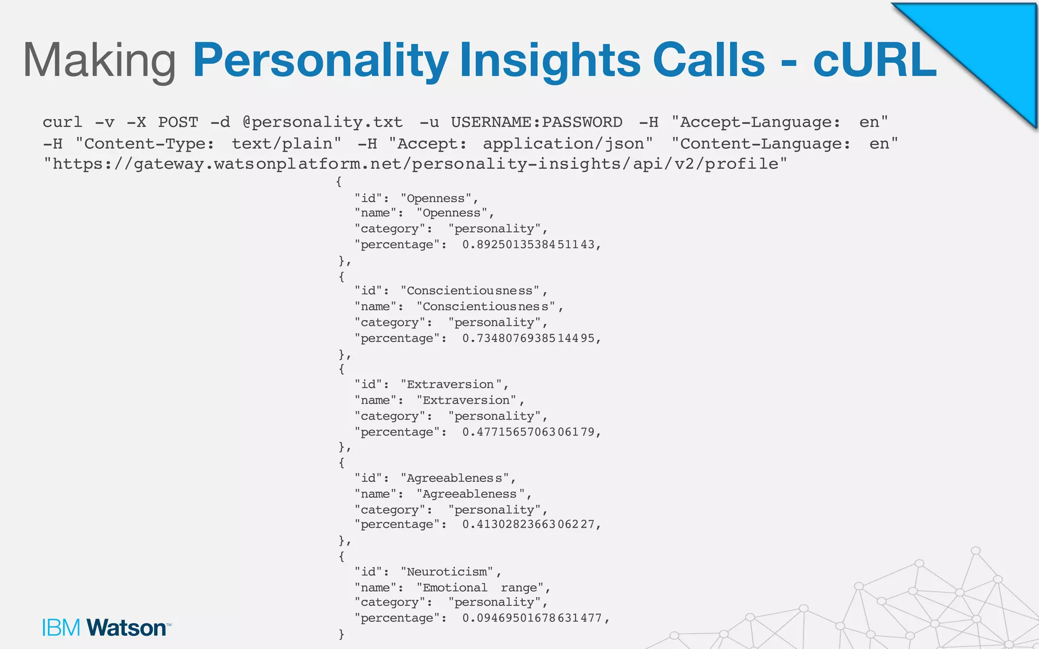 Making Personality Insights Calls - cURL
curl -v -X POST -d @personality.txt -u USERNAME:PASSWORD -H "Accept-Language: en"
-H "Content-Type: text/plain" -H "Accept: application/json" "Content-Language: en"
"https://gateway.watsonplatform.net/personality-insights/api/v2/profile"
{
"id": "Openness",
"name": "Openness",
"category": "personality",
"percentage": 0.8925013538451143,
},
{
"id": "Conscientiousness",
"name": "Conscientiousness",
"category": "personality",
"percentage": 0.7348076938514495,
},
{
"id": "Extraversion",
"name": "Extraversion",
"category": "personality",
"percentage": 0.4771565706306179,
},
{
"id": "Agreeableness",
"name": "Agreeableness",
"category": "personality",
"percentage": 0.4130282366306227,
},
{
"id": "Neuroticism",
"name": "Emotional range",
"category": "personality",
"percentage": 0.09469501678631477,
}
 
