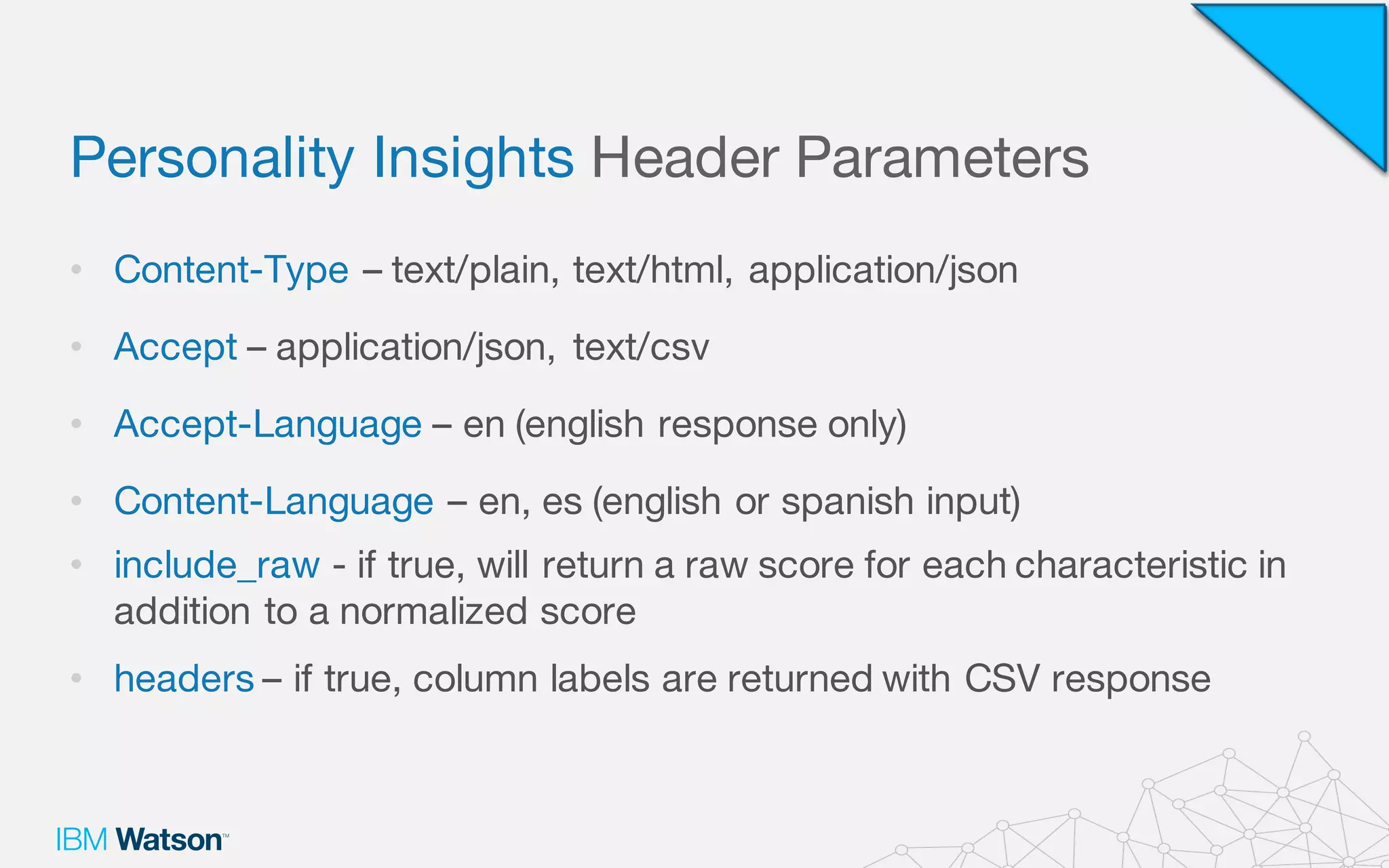 Personality Insights Header Parameters
• Content-Type – text/plain, text/html, application/json
• Accept – application/json, text/csv
• Accept-Language – en (english response only)
• Content-Language – en, es (english or spanish input)
• include_raw - if true, will return a raw score for each characteristic in
addition to a normalized score
• headers – if true, column labels are returned with CSV response
 