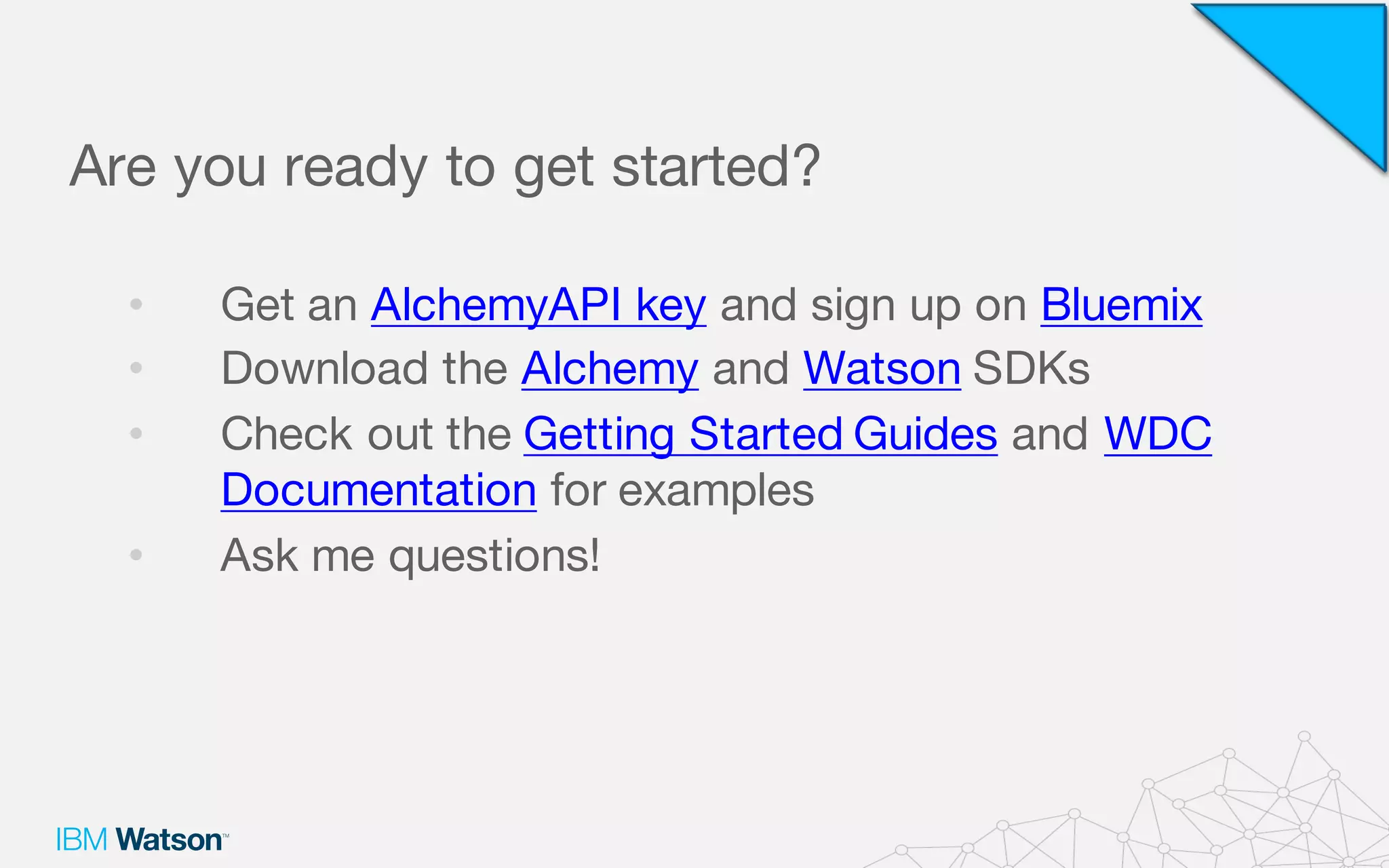 Are you ready to get started?
• Get an AlchemyAPI key and sign up on Bluemix
• Download the Alchemy and Watson SDKs
• Check out the Getting Started Guides and WDC
Documentation for examples
• Ask me questions!
 