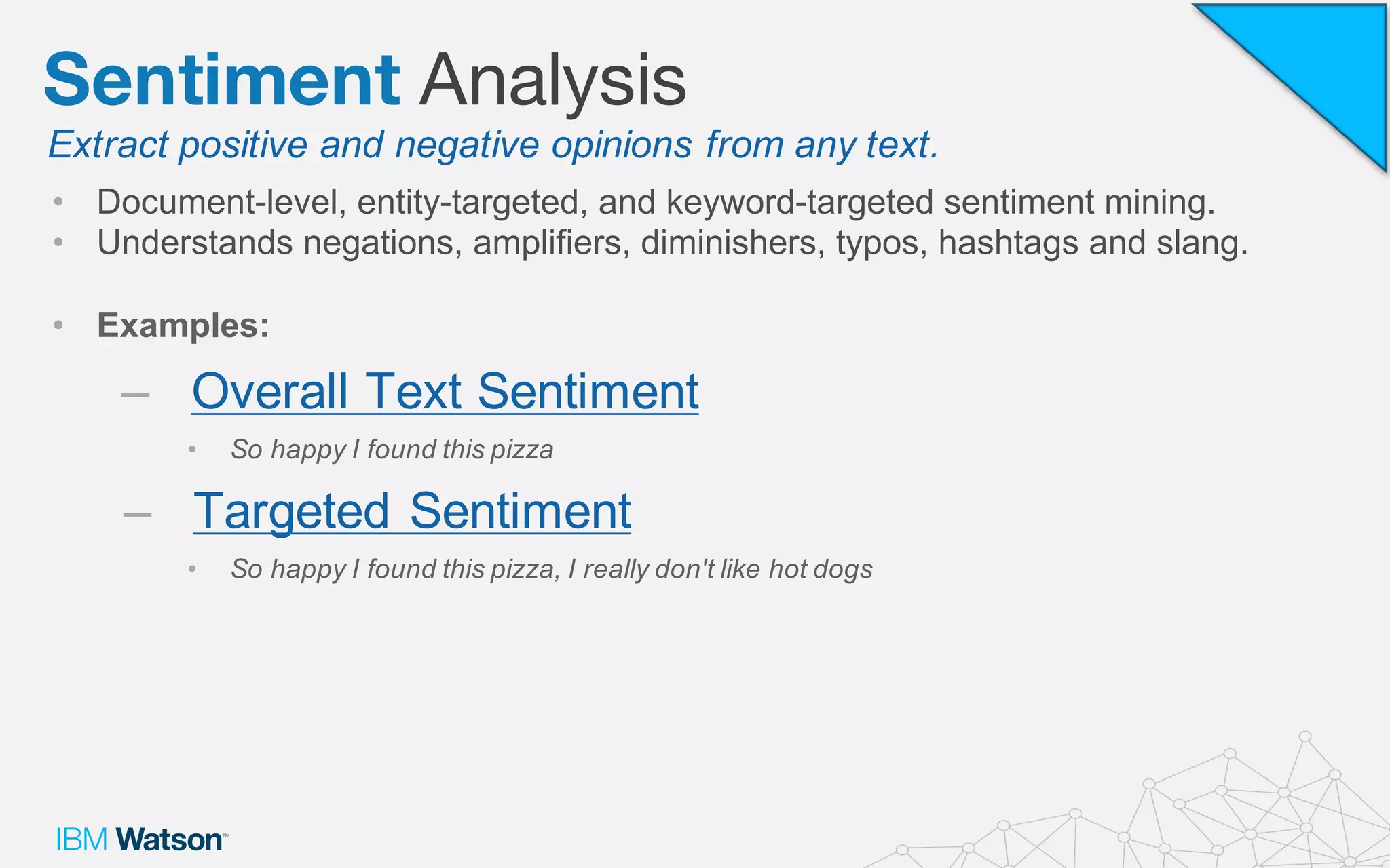 • Document-­level,  entity-­targeted,  and  keyword-­targeted  sentiment  mining.
• Understands  negations,  amplifiers,  diminishers,  typos,  hashtags and  slang.
• Examples:
– Overall  Text  Sentiment
• So  happy  I  found  this  pizza
– Targeted  Sentiment
• So  happy  I  found  this  pizza,  I  really  don't  like  hot  dogs
Extract  positive  and  negative  opinions  from  any  text.
Sentiment Analysis
 
