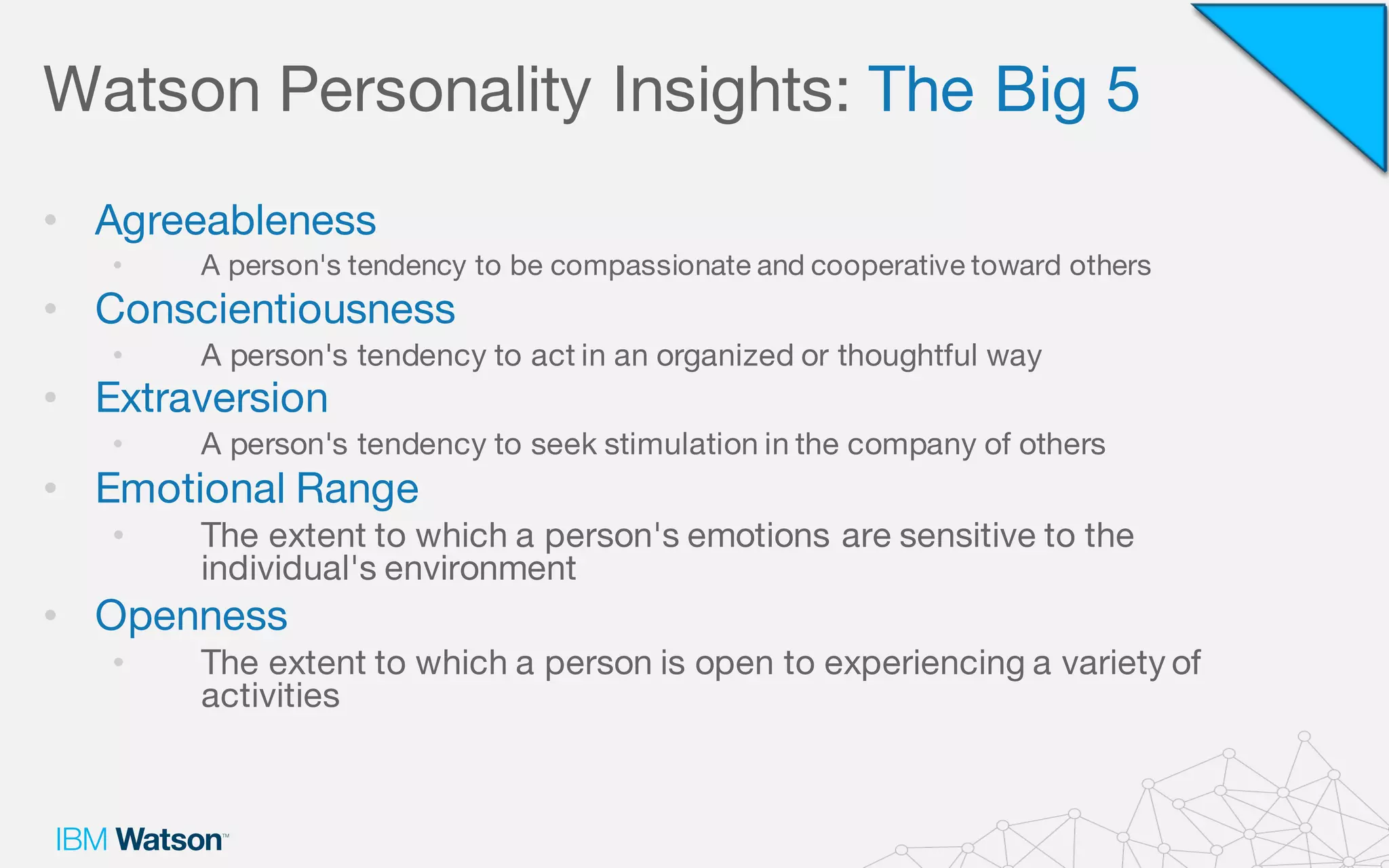 Watson Personality Insights: The Big 5
• Agreeableness
• A person's tendency to be compassionate and cooperative toward others
• Conscientiousness
• A person's tendency to act in an organized or thoughtful way
• Extraversion
• A person's tendency to seek stimulation in the company of others
• Emotional Range
• The extent to which a person's emotions are sensitive to the
individual's environment
• Openness
• The extent to which a person is open to experiencing a variety of
activities
 