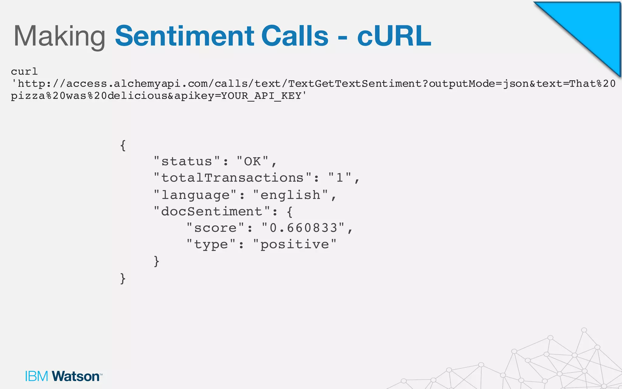 Making Sentiment Calls - cURL
curl
'http://access.alchemyapi.com/calls/text/TextGetTextSentiment?outputMode=json&text=That%20
pizza%20was%20delicious&apikey=YOUR_API_KEY'
{
"status": "OK",
"totalTransactions": "1",
"language": "english",
"docSentiment": {
"score": "0.660833",
"type": "positive"
}
}
 
