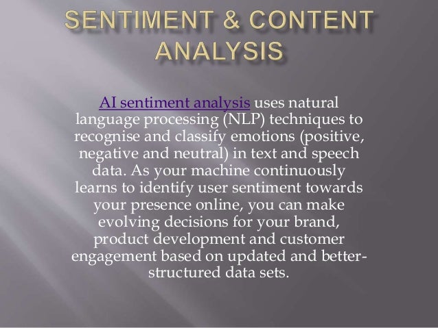 AI sentiment analysis uses natural
language processing (NLP) techniques to
recognise and classify emotions (positive,
negative and neutral) in text and speech
data. As your machine continuously
learns to identify user sentiment towards
your presence online, you can make
evolving decisions for your brand,
product development and customer
engagement based on updated and better-
structured data sets.
 