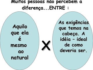 Muitos pessoas não percebem a diferença...ENTRE :  Aquilo que ela é mesmo  ao natural As exigências que temos na cabeça. A idéia – ideal de como deveria ser. X 
